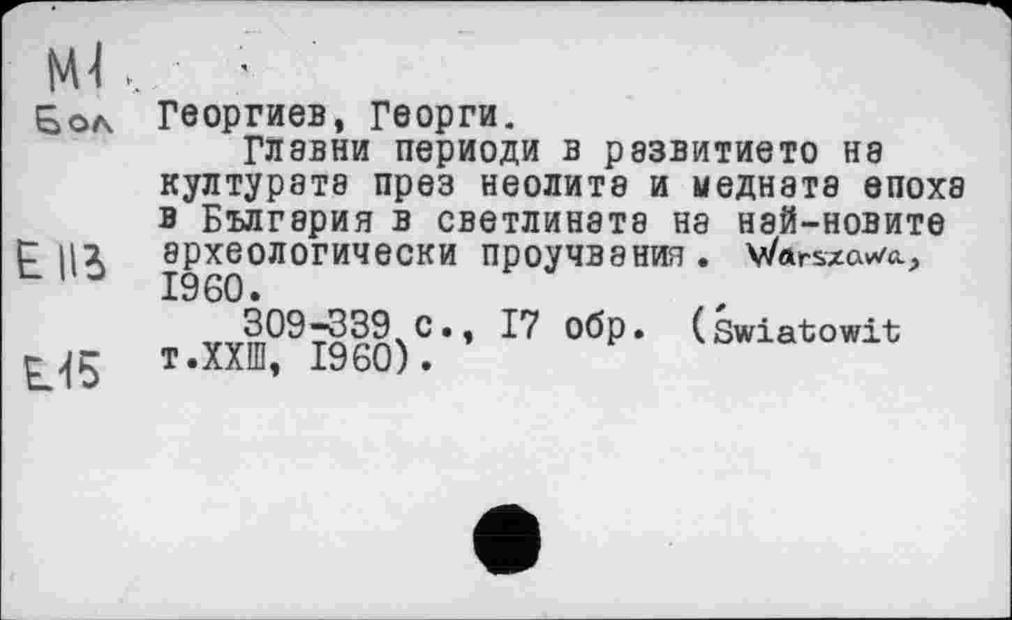 ﻿мі..
Б ол
Elli
U5
Георгиев, Георги.
ГЛавни периоди в развитието на културатэ през неолита и ыеднэта епоха в Бългзрия в светлината на нэй-новите археОЛОГИЧеСКИ ПроуЧВЭНИЯ. V/ftrszav/ci, I960.
v J^)-339с • ’ °бр • ( Swiatowit т.ХХШ, I960).